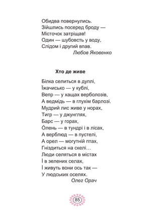 85
Обидва повернулись.
Зійшлись посеред броду —
Місточок затріщав!
Один — шубовсть у воду,
Слідом і другий впав.
Любов Яковенко
Хто де живе
Білка селиться в дуплі,
Їжачисько — у кублі,
Вепр — у хащах верболозів,
А ведмідь — в глухім барлозі.
Мудрий лис живе у норах,
Тигр — у джунглях,
Барс — у горах,
Óлень — в тундрі і в лісах,
А верблюд — в пустелі,
А орел — могутній птах,
Гніздиться на скелі…
Люди селяться в містах
İ в зелених селах,
İ живуть вони ось так —
У людських оселях.
Олег Орач
 