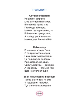86
ТРАНСПОРТ
Острівок безпеки
На дорозі острівок,
Мов смугастий килимок.
Він велике право має
Пішохода захищає.
Можна тут перепочити, —
Всі машини пропустити.
А коли дорога вільна —
Можна далі йти спокійно.
Світлофор
В нього на чотири боки
Є по три кругленькі ока.
Ними світить недаремно:
Як подивиться зеленим —
Йди скоріше, не зівай,
Світить жовтим — зачекай!
А червоним — стій, не йди,
Щоб не сталося біди!
Знак «Пішохідний перехід»
Треба знати всім як слід
«Пішохідний перехід».
Тут малесенька людина
 