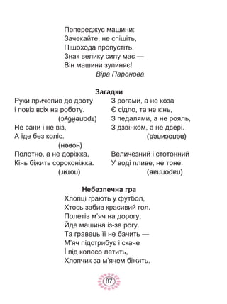 87
Попереджує машини:
Зачекайте, не спішіть,
Пішохода пропустіть.
Знак велику силу має —
Він машини зупиняє!
Віра Паронова
Загадки
Руки причепив до дроту
і повіз всіх на роботу.
Не сани і не віз,
А їде без коліс.
Полотно, а не доріжка,
Кінь біжить сороконіжка.
З рогами, а не коза
Є сідло, та не кінь,
З педалями, а не рояль,
З дзвінком, а не двері.
Величезний і стотонний
У воді пливе, не тоне.
Небезпечна гра
Хлопці грають у футбол,
Хтось забив красивий гол.
Полетів м’яч на дорогу,
Йде машина із-за рогу.
Та гравець її не бачить —
М’яч підстрибує і скаче
İ під колесо летить,
Хлопчик за м’ячем біжить.
 