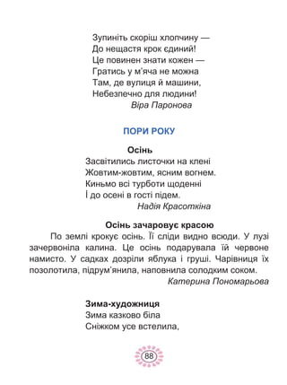 88
Зупиніть скоріш хлопчину —
До нещастя крок єдиний!
Це повинен знати кожен —
Гратись у м’яча не можна
Там, де вулиця й машини,
Небезпечно для людини!
Віра Паронова
ПОРИ РОКУ
Осінь
Засвітились листочки на клені
Жовтим-жовтим, ясним вогнем.
Киньмо всі турботи щоденні
İ до осені в гості підем.
Надія Красоткіна
Осінь зачаровує красою
По землі крокує осінь. Її сліди видно всюди. У лузі
зачервоніла калина. Це осінь подарувала їй червоне
намисто. У садках дозріли яблука і груші. Чарівниця їх
позолотила, підрум’янила, наповнила солодким соком.
Катерина Пономарьова
Зима-художниця
Зима казково біла
Сніжком усе встелила,
 