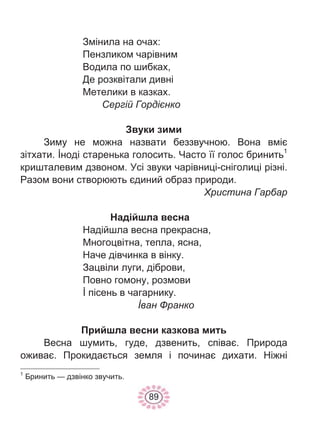 89
Змінила на очах:
Пензликом чарівним
Водила по шибках,
Де розквітали дивні
Метелики в казках.
Сергій Гордієнко
Звуки зими
Зиму не можна назвати беззвучною. Вона вміє
зітхати. İноді старенька голосить. Часто її голос бринить1
кришталевим дзвоном. Усі звуки чарівниці-сніголиці різні.
Разом вони створюють єдиний образ природи.
Христина Гарбар
Надійшла весна
Надійшла весна прекрасна,
Многоцвітна, тепла, ясна,
Наче дівчинка в вінку.
Зацвіли луги, діброви,
Повно гомону, розмови
İ пісень в чагарнику.
İван Франко
Прийшла весни казкова мить
Весна шумить, гуде, дзвенить, співає. Природа
оживає. Прокидається земля і починає дихати. Ніжні
1
Бринить — дзвінко звучить.
 