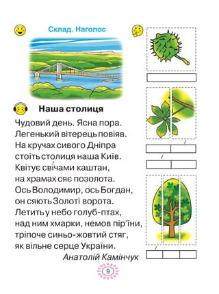 Íàøà ñòîëèöÿ
×óäîâèé äåíü. ßñíà ïîðà.
Ëåãåíüêèé â³òåðåöüïîâ³ÿâ.
Íà êðó÷àõ ñèâîãî Äí³ïðà
ñòî¿òüñòîëèöÿ íàøà Êè¿â.
Êâ³òóº ñâ³÷àìè êàøòàí,
íà õðàìàõ ñÿº ïîçîëîòà.
ÎñüÂîëîäèìèð, îñüÁîãäàí,
îí ñÿþòüÇîëîò³ âîðîòà.
Ëåòèòüó íåáî ãîëóá-ïòàõ,
íàä íèì õìàðêè, íåìîâ ï³ð’¿íè,
òð³ïî÷å ñèíüî-æîâòèé ñòÿã,
ÿê â³ëüíå ñåðöå Óêðà¿íè.
Àíàòîë³é Êàì³í÷óê
9
Ñêëàä. Íàãîëîñ
 
