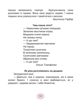 90
пахощі заповнюють повітря. Красуня-весна лине
долинами й горами. Вона несе радість людям. İ кожна
людина хоче усміхнутися і привітатися з весною.
Христина Гарбар
Чим пахне літо?
— Червоними щічками помідорів,
Зеленим хвостиком огірка,
Медовим очком кавуна
На твоєму личку.
— А ще чим?
— Задерикуватим перчиком
На городі,
Тендітною суничкою
В зеленому капелюшку,
Сонячними зайчиками
Абрикосів між гіллям.
— А ще чим?
Ольга Тимофєєва
Як ріка розгнівалась на дощика
Загордилася ріка:
— Дивіться, яка я широка, повноводна, які в мене
зелені береги. İ сонечко в мені відбивається, як у
дзеркалі, і дерева високі, і небо блакитне.
 
