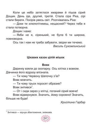 91
Коли це небо затяглося хмарами й пішов сірий
Дощик. День іде, другий, третій. Стала сіра Ріка, сірі
стали береги. Посірів увесь світ. Розгнівалась Ріка:
— Доки ти хлюпотітимеш, нещасний? Через тебе я
стала потворна.
Дощик і каже:
— Якби не я, сіренький, не була б ти широка,
повноводна.
Ось так і нам не треба забувати, звідки ми течемо.
Василь Сухомлинський
Цікавих казок цілій мішок
Вовк
Даринку взяли до зоопарку. Ось клітка з вовком.
Дівчинка його відразу впізнала.
— Ти чому Червону Шапочку з’їв?
Вовк мовчить.
— Ти чому трьох поросят образив?
Вовк знітився1
.
— От і сиди зараз у клітці, поганий сірий вовче!
Вовк відвернувся. Значить, йому соромно! Значить,
більше не буде!
Христина Гарбар
1
Знітився — відчув збентеження, зніяковів.
 