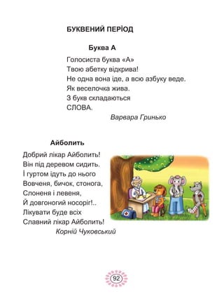 92
БУКВЕНИЙ ПЕРİОД
Буква А
Голосиста буква «А»
Твою абетку відкрива!
Не одна вона іде, а всю азбуку веде.
Як веселочка жива.
З букв складаються
СЛОВА.
Варвара Гринько
Айболить
Добрий лікар Айболить!
Він під деревом сидить.
İ гуртом ідуть до нього
Вовченя, бичок, стонога,
Слоненя і левеня,
Й довгоногий носоріг!..
Лікувати буде всіх
Славний лікар Айболить!
Корній Чуковський
 