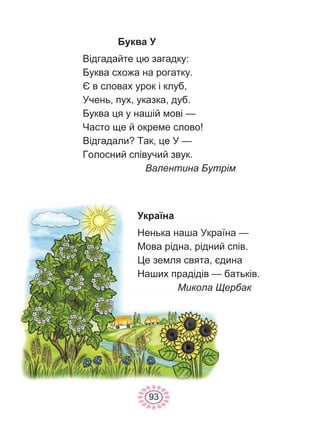 93
Буква У
Відгадайте цю загадку:
Буква схожа на рогатку.
Є в словах урок і клуб,
Учень, пух, указка, дуб.
Буква ця у нашій мові —
Часто ще й окреме слово!
Відгадали? Так, це У —
Голосний співучий звук.
Валентина Бутрім
Україна
Ненька наша Україна —
Мова рідна, рідний спів.
Це земля свята, єдина
Наших прадідів — батьків.
Микола Щербак
 