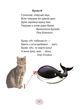 95
Буква И
Голосний, співучий звук,
Всім твердим він давній друг.
Дуже скромну вдачу має,
Першим у слові рідко буває.
Валентина Бутрім,
Ліна Біленька
Букву «И» побачив кіт —
Вмить з кота зробився … (кит).
Букво «И», ти жарти кинь!
А вона ірже, мов … (кінь).
İгор Січовик
İ
И
 
