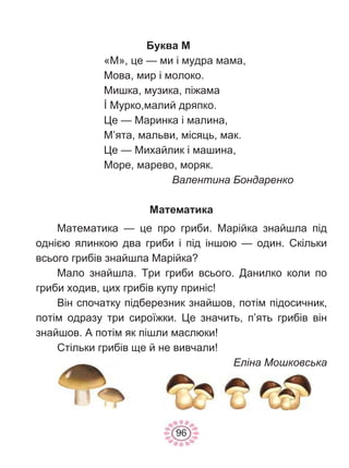 96
Буква М
«М», це — ми і мудра мама,
Мова, мир і молоко.
Мишка, музика, піжама
İ Мурко,малий дряпко.
Це — Маринка і малина,
М’ята, мальви, місяць, мак.
Це — Михайлик і машина,
Море, марево, моряк.
Валентина Бондаренко
Математика
Математика — це про гриби. Марійка знайшла під
однією ялинкою два гриби і під іншою — один. Скільки
всього грибів знайшла Марійка?
Мало знайшла. Три гриби всього. Данилко коли по
гриби ходив, цих грибів купу приніс!
Він спочатку підберезник знайшов, потім підосичник,
потім одразу три сироїжки. Це значить, п’ять грибів він
знайшов. А потім як пішли маслюки!
Стільки грибів ще й не вивчали!
Еліна Мошковська
 