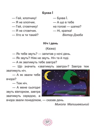 97
Буква İ
— Гей, хлопчику!
— Я не хлопчик.
— Гей, стовпчику!
— Я не стовпчик.
— Хто ж ти такий?
— Буква İ.
— А що в тебе
на голові — шапка?
— Ні, крапка!
Віктор Дзюба
Ніч і день
(Казка)
— Як тебе звуть? — запитав у ночі день.
— Як звуть? Ніяк не звуть. Ніч та й годі.
— А як зватимуть тебе завтра?
— Що значить «зватимуть завтра»? Завтра теж
зватимуть ніч.
— А як звали тебе
вчора?
— Теж ніч.
— А мене сьогодні
звуть вівторком, завтра
зватимуть середою, а
вчора звали понеділком, — сказав день.
Микола Малишевський
 
