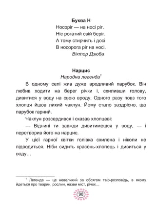 98
Буква Н
Носоріг — на носі ріг.
Ніс рогатий свій беріг.
А тому стирчить і досі
В носорога ріг на носі.
Віктор Дзюба
Нарцис
Народна легенда1
В одному селі жив дуже вродливий парубок. Він
любив ходити на берег річки і, схиливши голову,
дивитися у воду на свою вроду. Одного разу повз того
хлопця йшов лихий чаклун. Йому стало заздрісно, що
парубок гарний.
Чаклун розсердився і сказав хлопцеві:
— Віднині ти завжди дивитимешся у воду, — і
перетворив його на нарцис.
У цієї гарної квітки голівка схилена і ніколи не
підводиться. Ніби сидить красень-хлопець і дивиться у
воду…
1
Легенда — це невеликий за обсягом твір-розповідь, в якому
йдеться про тварин, рослин, назви міст, річок…
 