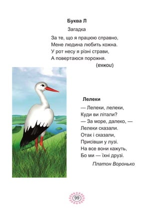 99
Буква Л
Загадка
За те, що я працюю справно,
Мене людина любить кожна.
У рот несу я різні страви,
А повертаюся порожня.
Лелеки
— Лелеки, лелеки,
Куди ви літали?
— За море, далеко, —
Лелеки сказали.
Отак і сказали,
Присівши у лузі.
На все вони кажуть,
Бо ми — їхні друзі.
Платон Воронько
 