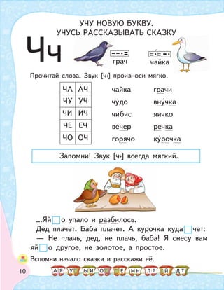 10
ЧчПрочитай слова. Звук [ч+] произноси мягко.
чайка грачи
чудо внучка
чибис яичко
вечер речка
горячо курочка
...Яй о упало и разбилось.
Дед плачет. Баба плачет. А курочка куда чет:
— Не плачь, дед, не плачь, баба! Я снесу вам
яй о другое, не золотое, а простое.
ЧО
ЧЕ
ЧИ
ЧУ
ЧА
ОЧ
ЕЧ
ИЧ
УЧ
АЧ
чайкаграч
Вспомни начало сказки и расскажи её.
УЧУ НОВУЮ БУКВУ.
УЧУСЬ РАССКАЗЫВАТЬ СКАЗКУ
Запомни! Звук [ч+] всегда мягкий.
р
А У МЫ ТНО ДИЯ Л РЕ Й
 