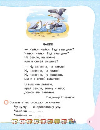 11
Составьте чистоговорки со слогами:
Чу-чу-чу — скороговорку учу.
Ча-ча-ча — … … .
Чи-чи-чи — … … .
ЧАЙКИ
— Чайки, чайки! Где ваш дом?
Чайки, чайки! Где ваш дом?
На земле, на волне
или в синей вышине?
— Ну конечно, на земле!
Ну конечно, на волне!
Ну конечно, ну конечно,
мы и в синей вышине!
В вышине летаем,
край земли, волну и небо
домом мы считаем.
Владимир Степанов
К С ПБ ШЗ ЬГ ЧВ
 