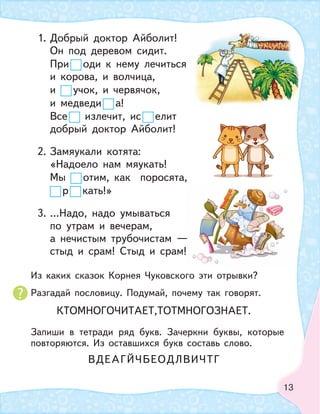 13
1. Добрый доктор Айболит!
Он под деревом сидит.
При оди к нему лечиться
и корова, и волчица,
и учок, и червячок,
и медведи а!
Все излечит, ис елит
добрый доктор Айболит!
2. Замяукали котята:
«Надоело нам мяукать!
Мы отим, как поросята,
р кать!»
3. …Надо, надо умываться
по утрам и вечерам,
а нечистым трубочистам —
стыд и срам! Стыд и срам!
—
Из каких сказок Корнея Чуковского эти отрывки?
Разгадай пословицу. Подумай, почему так говорят.
Запиши в тетради ряд букв. Зачеркни буквы, которые
повторяются. Из оставшихся букв составь слово.
КТОМНОГОЧИТАЕТ,ТОТМНОГОЗНАЕТ.
ВДЕАГЙЧБЕОДЛВИЧТГ
 