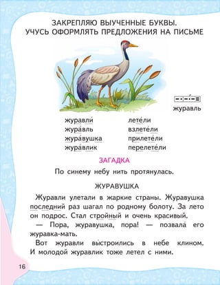 16
ЖУРАВУШКА
Журавли улетали в жаркие страны. Журавушка
последний раз шагал по родному болоту. За лето
он подрос. Стал стройный и очень красивый.
— Пора, журавушка, пора! — позвала его
журавка-мать.
Вот журавли выстроились в небе клином.
И молодой журавлик тоже летел с ними.
журавль
ЗАКРЕПЛЯЮ ВЫУЧЕННЫЕ БУКВЫ.
УЧУСЬ ОФОРМЛЯТЬ ПРЕДЛОЖЕНИЯ НА ПИСЬМЕ
ЗАГАДКА
По синему небу нить протянулась.
журавли летели
журавль взлетели
журавушка прилетели
журавлик перелетели
 