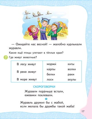 17
— Ожидайте нас весной! — жалобно курлыкали
журавли.
Какие ещё птицы улетают в тёплые края?
Где живут животные?
В лесу живут
В реке живут
В море живут
моржи киты
карпы волки
белки раки
лоси акулы
СКОРОГОВОРКИ
Журавли пораньше встали,
ежевики поклевали.
Журавль дружил бы с жабой,
если желала бы дружбы такой жаба!
 