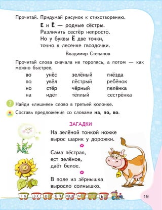 19
Е и Ё — родные сёстры.
Различить сестёр непросто.
Но у буквы Ё две точки,
точно к лесенке гвоздочки.
Владимир Степанов
во унёс зелёный гнёзда
по увёл пёстрый ребёнок
но стёр чёрный пелёнка
на идёт тёплый сестрёнка
Прочитай. Придумай рисунок к стихотворению.
Прочитай слова сначала не торопясь, а потом — как
можно быстрее.
Найди «лишнее» слово в третьей колонке.
Составь предложения со словами на, по, во.
ЗАГАДКИ
На зелёной тонкой ножке
вырос шарик у дорожки.
Сама пёстрая,
ест зелёное,
даёт белое.
В поле из зёрнышка
выросло солнышко.
рожки.
К С ПБ ШЗ ЬГ ЧЖВ
 