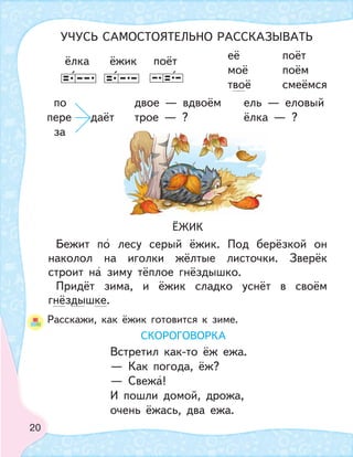 20
по двое — вдвоём ель — еловый
пере даёт трое — ? ёлка — ?
за
её поёт
моё поём
твоё смеёмся
ЁЖИК
Бежит по лесу серый ёжик. Под берёзкой он
наколол на иголки жёлтые листочки. Зверёк
строит на зиму тёплое гнёздышко.
Придёт зима, и ёжик сладко уснёт в своём
гнёздышке.
Расскажи, как ёжик готовится к зиме.
ёлка ёжик поёт
СКОРОГОВОРКА
Встретил как-то ёж ежа.
— Как погода, ёж?
— Свежа!
И пошли домой, дрожа,
очень ёжась, два ежа.
УЧУСЬ САМОСТОЯТЕЛЬНО РАССКАЗЫВАТЬ
 
