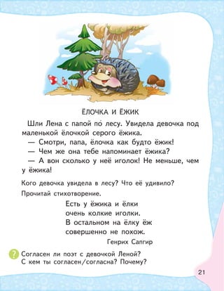 21
ЁЛОЧКА И ЁЖИК
Шли Лена с папой по лесу. Увидела девочка под
маленькой ёлочкой серого ёжика.
— Смотри, папа, ёлочка как будто ёжик!
— Чем же она тебе напоминает ёжика?
— А вон сколько у неё иголок! Не меньше, чем
у ёжика!
Кого девочка увидела в лесу? Что её удивило?
Прочитай стихотворение.
Согласен ли поэт с девочкой Леной?
С кем ты согласен/согласна? Почему?
Есть у ёжика и ёлки
очень колкие иголки.
В остальном на ёлку ёж
совершенно не похож.
Генрих Сапгир
 