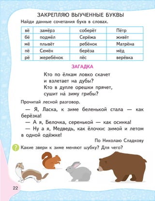 22
вё замёрз соберёт Пётр
бё подмёл Серёжа живёт
мё плывёт ребёнок Матрёна
пё Семён берёза мёд
рё жеребёнок пёс верёвка
ЗАГАДКА
Кто по ёлкам ловко скачет
и взлетает на дубы?
Кто в дупле орешки прячет,
сушит на зиму грибы?
— Я, Ласка, к зиме беленькой стала — как
берёзка!
— А я, Белочка, серенькой — как осинка!
— Ну а я, Медведь, как ёлочки: зимой и летом
в одной одёжке!
По Николаю Сладкову
Какие звери к зиме меняют шубку? Для чего?
Найди данные сочетания букв в словах.
Прочитай лесной разговор.
ЗАКРЕПЛЯЮ ВЫУЧЕННЫЕ БУКВЫ
 