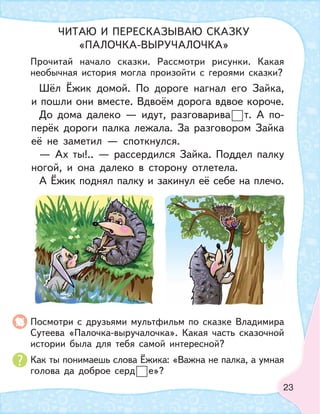 23
Шёл Ёжик домой. По дороге нагнал его Зайка,
и пошли они вместе. Вдвоём дорога вдвое короче.
До дома далеко — идут, разговарива т. А по-
перёк дороги палка лежала. За разговором Зайка
её не заметил — споткнулся.
— Ах ты!.. — рассердился Зайка. Поддел палку
ногой, и она далеко в сторону отлетела.
А Ёжик поднял палку и закинул её себе на плечо.
Прочитай начало сказки. Рассмотри рисунки. Какая
необычная история могла произойти с героями сказки?
Посмотри с друзьями мультфильм по сказке Владимира
Сутеева «Палочка-выручалочка». Какая часть сказочной
истории была для тебя самой интересной?
Как ты понимаешь слова Ёжика: «Важна не палка, а умная
голова да доброе серд е»?
ЧИТАЮ И ПЕРЕСКАЗЫВАЮ СКАЗКУ
«ПАЛОЧКА-ВЫРУЧАЛОЧКА»
 