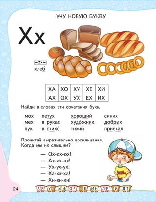 24
Найди в словах эти сочетания букв.
мох петух хороший синих
мех в руках художник добрых
пух в стихе тихий приехал
Прочитай выразительно восклицания.
Когда мы их слышим?
— Ох-ох-ох!
— Ах-ах-ах!
— Ух-ух-ух!
— Ха-ха-ха!
— Хи-хи-хи!
я.
ХА ХО ХУ ХЕ ХИ
АХ ОХ УХ ЕХ ИХ
хлеб
Хх
УЧУ НОВУЮ БУКВУ
А У МЫ ТНО ДИЯ Л РЕ ЙЁ
 