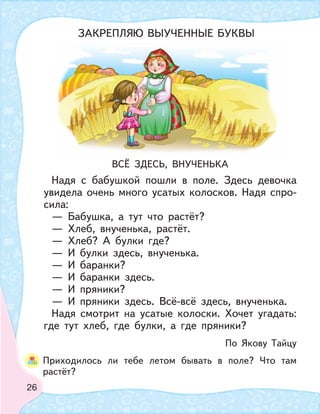 26
ВСЁ ЗДЕСЬ, ВНУЧЕНЬКА
Надя с бабушкой пошли в поле. Здесь девочка
увидела очень много усатых колосков. Надя спро-
сила:
— Бабушка, а тут что растёт?
— Хлеб, внученька, растёт.
— Хлеб? А булки где?
— И булки здесь, внученька.
— И баранки?
— И баранки здесь.
— И пряники?
— И пряники здесь. Всё-всё здесь, внученька.
Надя смотрит на усатые колоски. Хочет угадать:
где тут хлеб, где булки, а где пряники?
По Якову Тайцу
Приходилось ли тебе летом бывать в поле? Что там
растёт?
ЗАКРЕПЛЯЮ ВЫУЧЕННЫЕ БУКВЫ
 