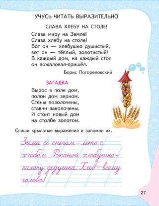 27
СЛАВА ХЛЕБУ НА СТОЛЕ!
Слава миру на Земле!
Слава хлебу на столе!
Вот он — хлебушко душистый,
вот он — тёплый, золотистый!
В каждый дом, на каждый стол
он пожаловал-пришёл.
Борис Погореловский
ЗАГАДКА
Вырос в поле дом,
полон дом зерном.
Стены позолочены,
ставни заколочены.
И стоит новый дом
на столбе золотом.
Спиши крылатые выражения и запомни их.
УЧУСЬ ЧИТАТЬ ВЫРАЗИТЕЛЬНО
 