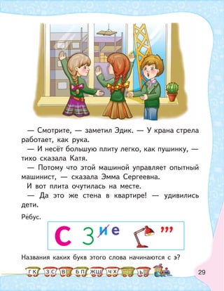 29
— Смотрите, — заметил Эдик. — У крана стрела
работает, как рука.
— И несёт большую плиту легко, как пушинку, —
тихо сказала Катя.
— Потому что этой машиной управляет опытный
машинист, — сказала Эмма Сергеевна.
И вот плита очутилась на месте.
— Да это же стена в квартире! — удивились
дети.
Названия каких букв этого слова начинаются с Э?
Ребус.
С 3
,,,и е
К С В ПБ ШЗ ЬГ ЧЖ Х
 