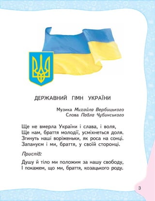 3
ДЕРЖАВНИЙ ГIМН УКРАЇНИ
Музика Михайла Вербицького
Слова Павла Чубинського
Ще не вмерла України i слава, i воля,
Ще нам, браття молодiї, усмiхнеться доля.
Згинуть нашi ворiженьки, як роса на сонцi.
Запануєм i ми, браття, у своїй сторонцi.
Приспiв:
Душу й тiло ми положим за нашу свободу,
I покажем, що ми, браття, козацького роду.
 