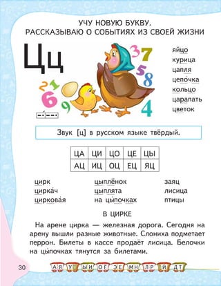 30
цирк цыплёнок заяц
циркач цыплята лисица
цирковая на цыпочках птицы
В ЦИРКЕ
На арене цирка — железная дорога. Сегодня на
арену вышли разные животные. Слониха подметает
перрон. Билеты в кассе продаёт лисица. Белочки
на цыпочках тянутся за билетами.
ЦА ЦИ ЦО ЦЕ ЦЫ
АЦ ИЦ ОЦ ЕЦ ЯЦ
яйцо
курица
цапля
цепочка
кольцо
царапать
цветок
Цц
УЧУ НОВУЮ БУКВУ.
РАССКАЗЫВАЮ О СОБЫТИЯХ ИЗ СВОЕЙ ЖИЗНИ
Звук [ц] в русском языке твёрдый.
А У МЫ ТНО ДИЯ Л РЕ ЙЁ Э
 