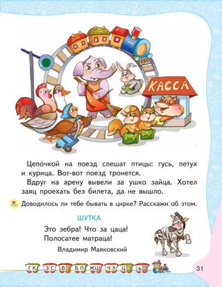 31
Цепочкой на поезд спешат птицы: гусь, петух
и курица. Вот-вот поезд тронется.
Вдруг на арену вывели за ушко зайца. Хотел
заяц проехать без билета, да не вышло.
Доводилось ли тебе бывать в цирке? Расскажи об этом.
ШУТКА
Это зебра! Что за цаца!
Полосатее матраца!
Владимир Маяковский
К С В ПБ ШЗ ЬГ ЧЖ Х Ц
 