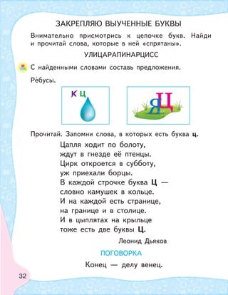 32
Цапля ходит по болоту,
ждут в гнезде её птенцы.
Цирк откроется в субботу,
уж приехали борцы.
В каждой строчке буква Ц —
словно камушек в кольце.
И на каждой есть странице,
на границе и в столице.
И в цыплятах на крыльце
тоже есть две буквы Ц.
Леонид Дьяков
ПОГОВОРКА
Конец — делу венец.
УЛИЦАРАПИНАРЦИСС
Внимательно присмотрись к цепочке букв. Найди
и прочитай слова, которые в ней «спрятаны».
С найденными словами составь предложения.
Ребусы.
Прочитай. Запомни слова, в которых есть буква ц.
ЗАКРЕПЛЯЮ ВЫУЧЕННЫЕ БУКВЫ
 