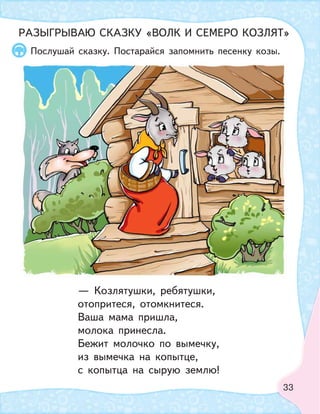 33
В лесу стоит домик Козы. Коза стучит в дверь.
Козлята выглядывают из окошка.
За кустами прячется Волк. Он наблюдает за
семейством.
Послушай сказку. Постарайся запомнить песенку козы.
РАЗЫГРЫВАЮ СКАЗКУ «ВОЛК И СЕМЕРО КОЗЛЯТ»
— Козлятушки, ребятушки,
отопритеся, отомкнитеся.
Ваша мама пришла,
молока принесла.
Бежит молочко по вымечку,
из вымечка на копытце,
с копытца на сырую землю!
 