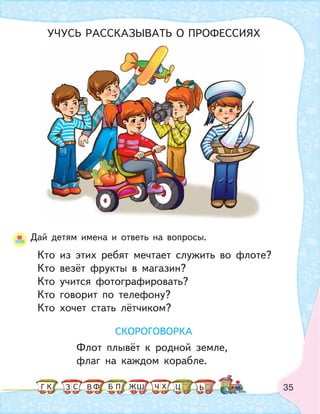 35
Дай детям имена и ответь на вопросы.
Кто из этих ребят мечтает служить во флоте?
Кто везёт фрукты в магазин?
Кто учится фотографировать?
Кто говорит по телефону?
Кто хочет стать лётчиком?
СКОРОГОВОРКА
Флот плывёт к родной земле,
флаг на каждом корабле.
УЧУСЬ РАССКАЗЫВАТЬ О ПРОФЕССИЯХ
К С Ф ПБ ШЗ ЬГ ЧЖ Х ЦВ
 