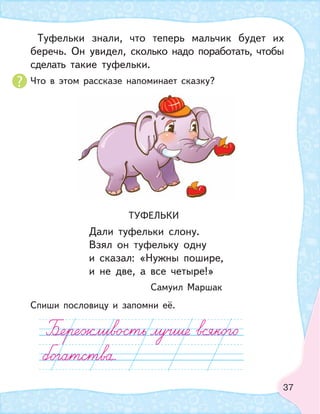37
Туфельки знали, что теперь мальчик будет их
беречь. Он увидел, сколько надо поработать, чтобы
сделать такие туфельки.
Что в этом рассказе напоминает сказку?
ТУФЕЛЬКИ
Дали туфельки слону.
Взял он туфельку одну
и сказал: «Нужны пошире,
и не две, а все четыре!»
Самуил Маршак
Спиши пословицу и запомни её.
 