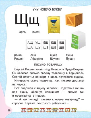 38
роща лещ щука пуща
Рощин Лещенко Щукин Пущин
ПИСЬМО ТОВАРИЩУ
Сергей Рощин живёт под Киевом в Пуще-Водице.
Он написал письмо своему товарищу в Тернополь.
Сергей опустил конверт в щель почтового ящика.
Интересно стало мальчику, как письмо достанут
из ящика.
Вот подошёл к ящику человек. Подставил мешок
под ящик, щёлкнул ключиком — письма так
и посыпались в мешок.
— А как попадёт письмо к моему товарищу? —
спросил Серёжа почтового работника...
ЩА ЩУ ЩЁ ЩЕ ЩИ
АЩ УЩ ЁЩ ЕЩ ИЩ
щель ящик
Щщ
УЧУ НОВУЮ БУКВУ
А У МЫ ТНО ДИЯ Л РЕ ЙЁ Э
 