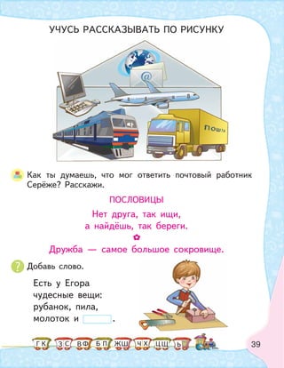 39
Как ты думаешь, что мог ответить почтовый работник
Серёже? Расскажи.
ПОСЛОВИЦЫ
Нет друга, так ищи,
а найдёшь, так береги.
Дружба — самое большое сокровище.
Есть у Егора
чудесные вещи:
рубанок, пила,
молоток и .
УЧУСЬ РАССКАЗЫВАТЬ ПО РИСУНКУ
Добавь слово.
К С Ф ПБ ШЗ ЬГ ЧЖ Х ЦВ Щ
 