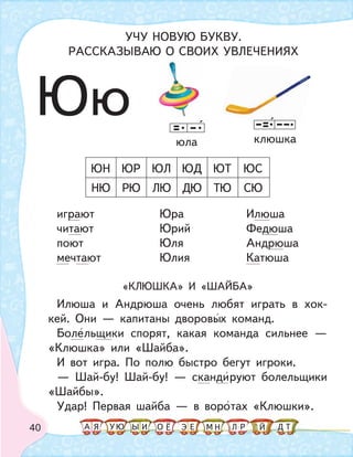 40
играют Юра Илюша
читают Юрий Федюша
поют Юля Андрюша
мечтают Юлия Катюша
«КЛЮШКА» И «ШАЙБА»
Илюша и Андрюша очень любят играть в хок-
кей. Они — капитаны дворовых команд.
Болельщики спорят, какая команда сильнее —
«Клюшка» или «Шайба».
И вот игра. По полю быстро бегут игроки.
— Шай-бу! Шай-бу! — скандируют болельщики
«Шайбы».
Удар! Первая шайба — в воротах «Клюшки».
НЮ РЮ ЛЮ ДЮ ТЮ
ЮН ЮР ЮЛ ЮД ЮТ
СЮ
ЮС
клюшкаюла
Юю
УЧУ НОВУЮ БУКВУ.
РАССКАЗЫВАЮ О СВОИХ УВЛЕЧЕНИЯХ
А У МЫ ТНО ДИЯ Л РЕ ЙЁ ЭЮ
 