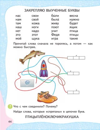 44
нас свои были весна
нам свой была нужно
там кожа живу будет
наш ноги поют ящик
нет надо учит птица
это этот Федя птицы
моё щука игра такие
Прочитай слова сначала не торопясь, а потом — как
можно быстрее.
Что с чем соединили? Почему?
Найди слова, которые «спрятаны» в цепочке букв.
ЗАКРЕПЛЯЮ ВЫУЧЕННЫЕ БУКВЫ
ПТИЦЫПЛЁНОКЛЮЧИКРАКУШКА
 