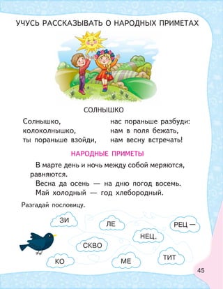 45
НАРОДНЫЕ ПРИМЕТЫ
В марте день и ночь между собой меряются,
равняются.
Весна да осень — на дню погод восемь.
Май холодный — год хлебородный.
СОЛНЫШКО
Солнышко,
колоколнышко,
ты пораньше взойди,
нас пораньше разбуди:
нам в поля бежать,
нам весну встречать!
Разгадай пословицу.
УЧУСЬ РАССКАЗЫВАТЬ О НАРОДНЫХ ПРИМЕТАХ
ЛЕ
ТИТ
СКВО
РЕЦ
ЗИ
МЕКО
НЕЦ
—
.
 