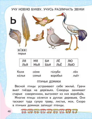 46
перья
Коля семя голуби лён
колья семья воробьи льёт
ПТИЧЬИ ДОМИКИ
Весной птицы устраивают себе жильё. Грачи
вьют гнёзда на деревьях. Скворцы занимают
старые скворечники, выгоняют из них воробьёв.
Многие птицы селятся в дуплах деревьев. Они
таскают туда сухую траву, листья, мох. Скоро
в птичьих домиках запищат птенцы.
ЛЯ МЯ БИ ЛЁ ЛЮ
ЛЬЯ МЬЯ БЬИ ЛЬЁ ЛЬЮ
ь
УЧУ НОВУЮ БУКВУ. УЧУСЬ РАЗЛИЧАТЬ ЗВУКИ
А У МЫ ТНО ДИЯ Л РЕ ЙЁ ЭЮ
 