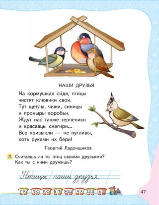 47
НАШИ ДРУЗЬЯ
На кормушках сидя, птицы
чистят клювики свои.
Тут щеглы, чижи, синицы
и проныры воробьи.
Ждут нас также терпеливо
и красавцы снегири...
Все привыкли — не пугливы,
хоть руками их бери!
Георгий Ладонщиков
Считаешь ли ты птиц своими друзьями?
Как ты с ними дружишь?
вы,
К С Ф ПБ ШЗ ЬГ ЧЖ Х ЦВ Щ
 