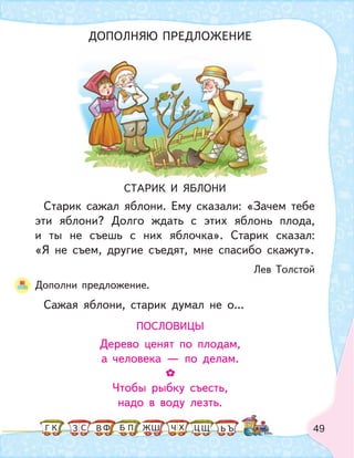 49
СТАРИК И ЯБЛОНИ
Старик сажал яблони. Ему сказали: «Зачем тебе
эти яблони? Долго ждать с этих яблонь плода,
и ты не съешь с них яблочка». Старик сказал:
«Я не съем, другие съедят, мне спасибо скажут».
Лев Толстой
Дополни предложение.
Сажая яблони, старик думал не о...
ПОСЛОВИЦЫ
Дерево ценят по плодам,
а человека — по делам.
Чтобы рыбку съесть,
надо в воду лезть.
ДОПОЛНЯЮ ПРЕДЛОЖЕНИЕ
К С Ф ПБ ШЗ ЬГ ЧЖ Х ЦВ Щ Ъ
 