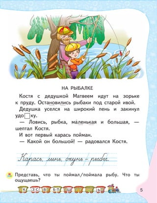 5
НА РЫБАЛКЕ
Костя с дедушкой Матвеем идут на зорьке
к пруду. Остановились рыбаки под старой ивой.
Дедушка уселся на широкий пень и закинул
удо ку.
— Ловись, рыбка, маленькая и большая, —
шептал Костя.
И вот первый карась пойман.
— Какой он большой! — радовался Костя.
Представь, что ты поймал/поймала рыбу. Что ты
ощущаешь?
К С ПБ ШЗ ЬВ
 