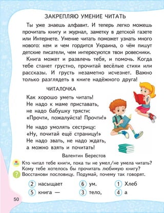 50
Ты уже знаешь алфавит. И теперь легко можешь
прочитать книгу и журнал, заметку в детской газете
или Интернете. Умение читать поможет узнать много
нового: кем и чем гордится Украина, о чём пишут
детские писатели, чем интересуются твои ровесники.
Книга может и развлечь тебя, и помочь. Когда
тебе станет грустно, прочитай весёлые стихи или
рассказы. И грусть незаметно исчезнет. Важно
только разглядеть в книге надёжного друга!
ЧИТАЛОЧКА
Как хорошо уметь читать!
Не надо к маме приставать,
не надо бабушку трясти:
«Прочти, пожалуйста! Прочти!»
Не надо умолять сестрицу:
«Ну, почитай ещё страницу!»
Не надо звать, не надо ждать,
а можно взять и почитать!
Валентин Берестов
Кто читал тебе книги, пока ты не умел/не умела читать?
Кому тебе хотелось бы прочитать любимую книгу?
Восстанови пословицу. Подумай, почему так говорят.
2 насыщает 6 ум. 1 Хлеб
5 книга — 3 тело, 4 а
ет. Важно
руга!
ЗАКРЕПЛЯЮ УМЕНИЕ ЧИТАТЬ
 