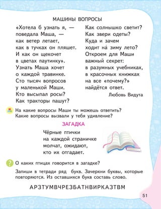 51
О каких птицах говорится в загадке?
Запиши в тетради ряд букв. Зачеркни буквы, которые
повторяются. Из оставшихся букв составь слово.
На какие вопросы Маши ты можешь ответить?
Какие вопросы вызвали у тебя удивление?
МАШИНЫ ВОПРОСЫ
«Хотела б узнать я, —
поведала Маша, —
как ветер летает,
как в тучках он пляшет.
И как он щекочет
в цветах паутинку».
Узнать Маша хочет
о каждой травинке.
Сто тысяч вопросов
у маленькой Маши.
Кто высыпал росы?
Как тракторы пашут?
Как солнышко светит?
Как звери одеты?
Куда и зачем
ходит на зиму лето?
Откроем для Маши
важный секрет:
в разумных учебниках,
в красочных книжках
на все «почему?»
найдётся ответ.
Любовь Видута
ЗАГАДКА
Чёрные птички
на каждой страничке
молчат, ожидают,
кто их отгадает.
АРЗТУМВЧРЕЗБАТНВИРКАЗТВМ
 