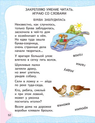 52
БУКВА ЗАБЛУДИЛАСЬ
Неизвестно, как случилось,
только буква заблудилась,
заскочила в чей-то дом
и хозяйничает в нём.
Но едва туда зашла
буква-озорница,
очень странные дела
начали твориться...
У вратаря большой улов:
влетело в сетку пять волов.
Шумливые палки
затеяли драку,
но вмиг улетели,
увидев собаку.
Сели в ложку и — айда
по реке туда-сюда.
Кто, ребята, смелый
и при этом ловкий,
может у ужонка
посчитать иголки?
Возле дома на дорожке
воробьи клевали брошки.
лось,
ааась,
м
крошки
галки
лодку
голов
ежонка
ЗАКРЕПЛЯЮ УМЕНИЕ ЧИТАТЬ.
ИГРАЮ СО СЛОВАМИ
 