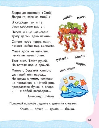 53
Закричал охотник: «Стой!
Двери гонятся за мной!»
В огороде там и тут
раки красные растут.
Писем мы не написали:
тучку целый день искали.
Синеет море перед нами,
летают майки над волнами.
Миша дров не напилил,
печку кепками топил.
Тает снег. Течёт ручей.
На ветвях полно врачей.
Много с буквами хлопот,
уж такой они народ...
Но когда с умом, толково
их поставишь в чёткий ряд,
превратятся буквы в слово
и — с тобой заговорят...
Александр Шибаев
Придумай похожее задание с данными словами.
Кочка — точка — дочка — бочка.
звери
ручку
маки
щепками
грачей
чайки
 