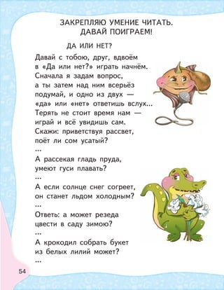 54
ДА ИЛИ НЕТ?
Давай с тобою, друг, вдвоём
в «Да или нет?» играть начнём.
Сначала я задам вопрос,
а ты затем над ним всерьёз
подумай, и одно из двух —
«да» или «нет» ответишь вслух...
Терять не стоит время нам —
играй и всё увидишь сам.
Скажи: приветствуя рассвет,
поёт ли сом усатый?
…
А рассекая гладь пруда,
умеют гуси плавать?
…
А если солнце снег согреет,
он станет льдом холодным?
…
Ответь: а может резеда
цвести в саду зимою?
…
А крокодил собрать букет
из белых лилий может?
…
ЗАКРЕПЛЯЮ УМЕНИЕ ЧИТАТЬ.
ДАВАЙ ПОИГРАЕМ!
 